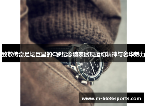 致敬传奇足坛巨星的C罗纪念腕表展现运动精神与奢华魅力