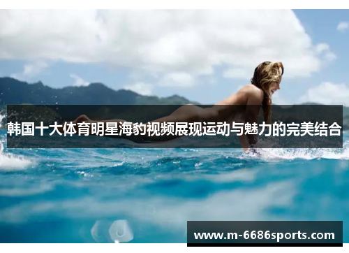 韩国十大体育明星海豹视频展现运动与魅力的完美结合